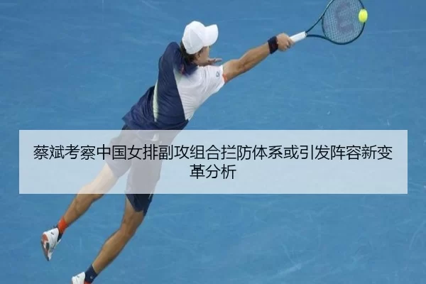 蔡斌考察中国女排副攻组合拦防体系或引发阵容新变革分析